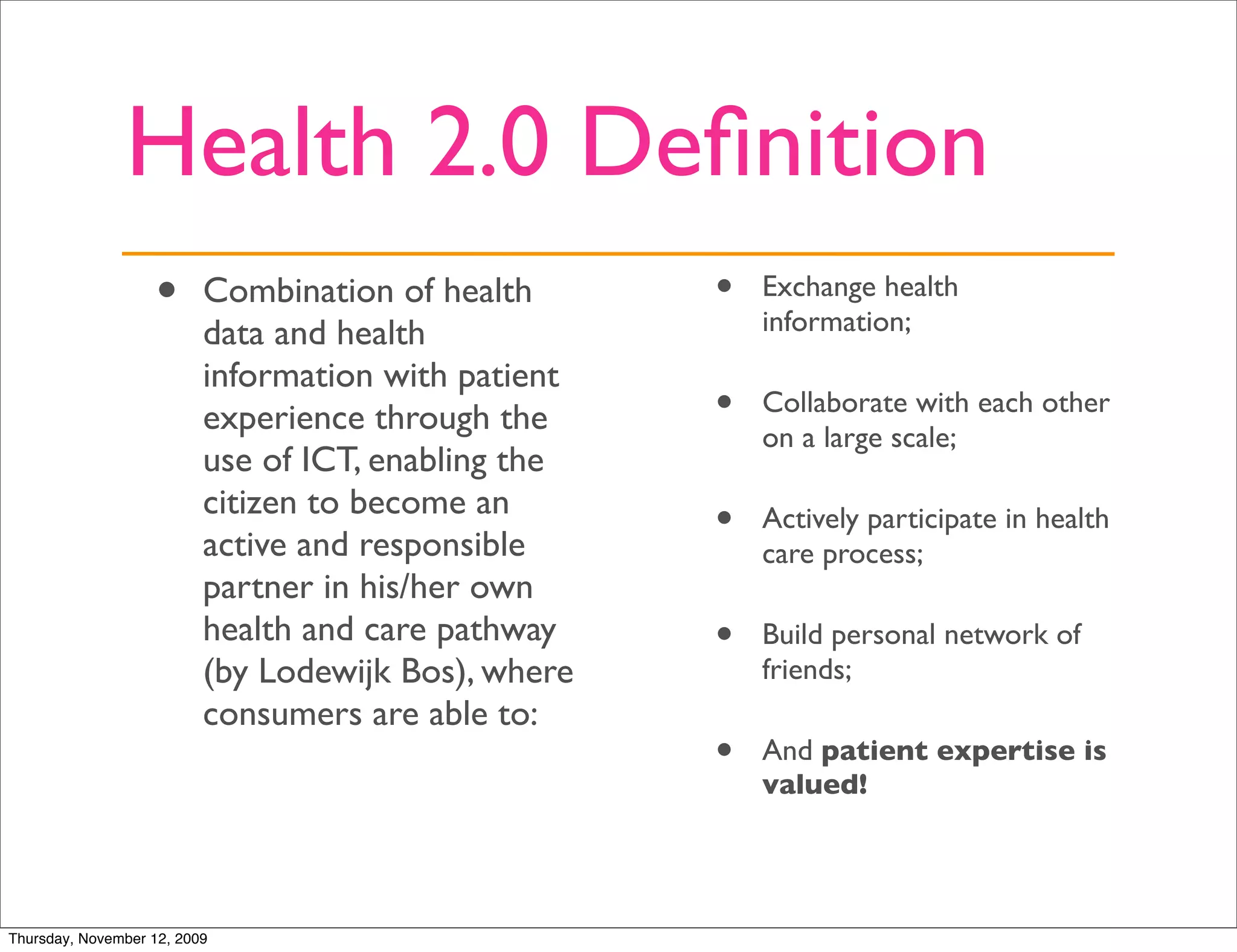 Health 2.0 Deﬁnition
                   •      Combination of health      •   Exchange health
                                                         information;
                          data and health
                          information with patient
                          experience through the     •   Collaborate with each other
                                                         on a large scale;
                          use of ICT, enabling the
                          citizen to become an
                          active and responsible
                                                     •   Actively participate in health
                                                         care process;
                          partner in his/her own
                          health and care pathway    •   Build personal network of
                          (by Lodewijk Bos), where       friends;
                          consumers are able to:
                                                     •   And patient expertise is
                                                         valued!




Thursday, November 12, 2009
 