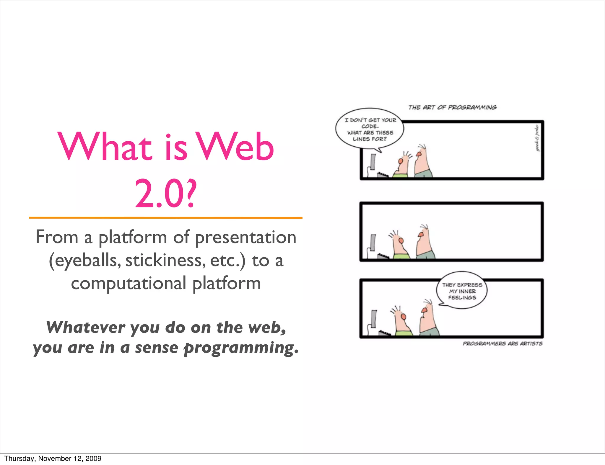 What is Web
                 2.0?
        From a platform of presentation
         (eyeballs, stickiness, etc.) to a
            computational platform

        Whatever you do on the web,
       you are in a sense programming.




Thursday, November 12, 2009
 