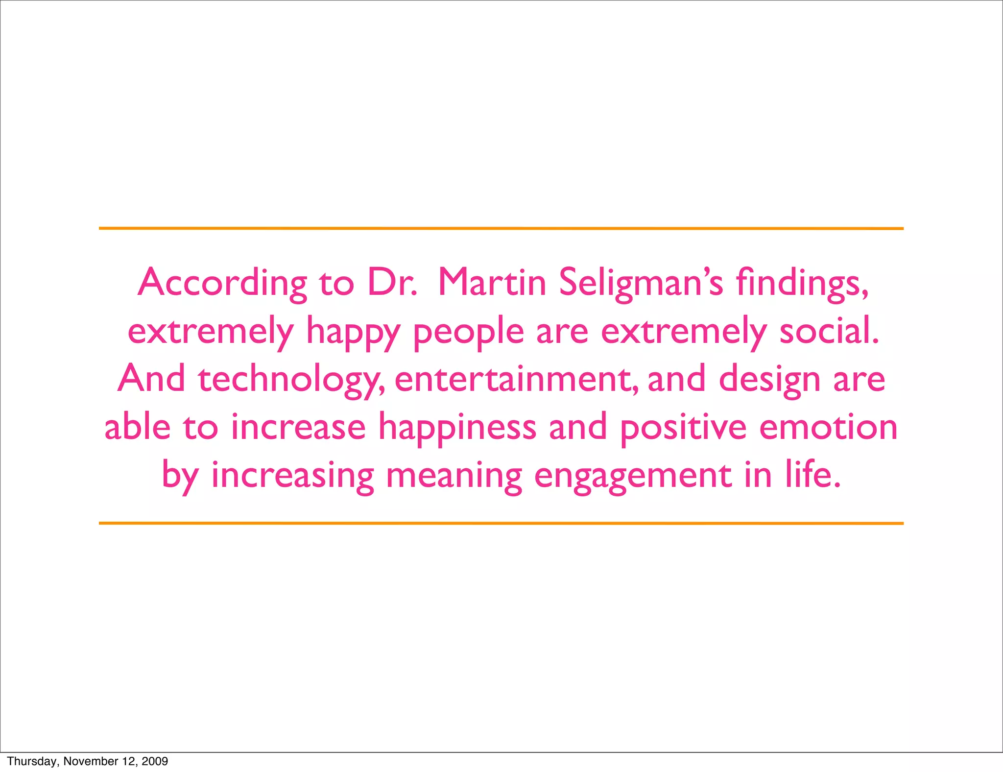 According to Dr. Martin Seligman’s ﬁndings,
                 extremely happy people are extremely social.
                 And technology, entertainment, and design are
                able to increase happiness and positive emotion
                   by increasing meaning engagement in life.




Thursday, November 12, 2009
 