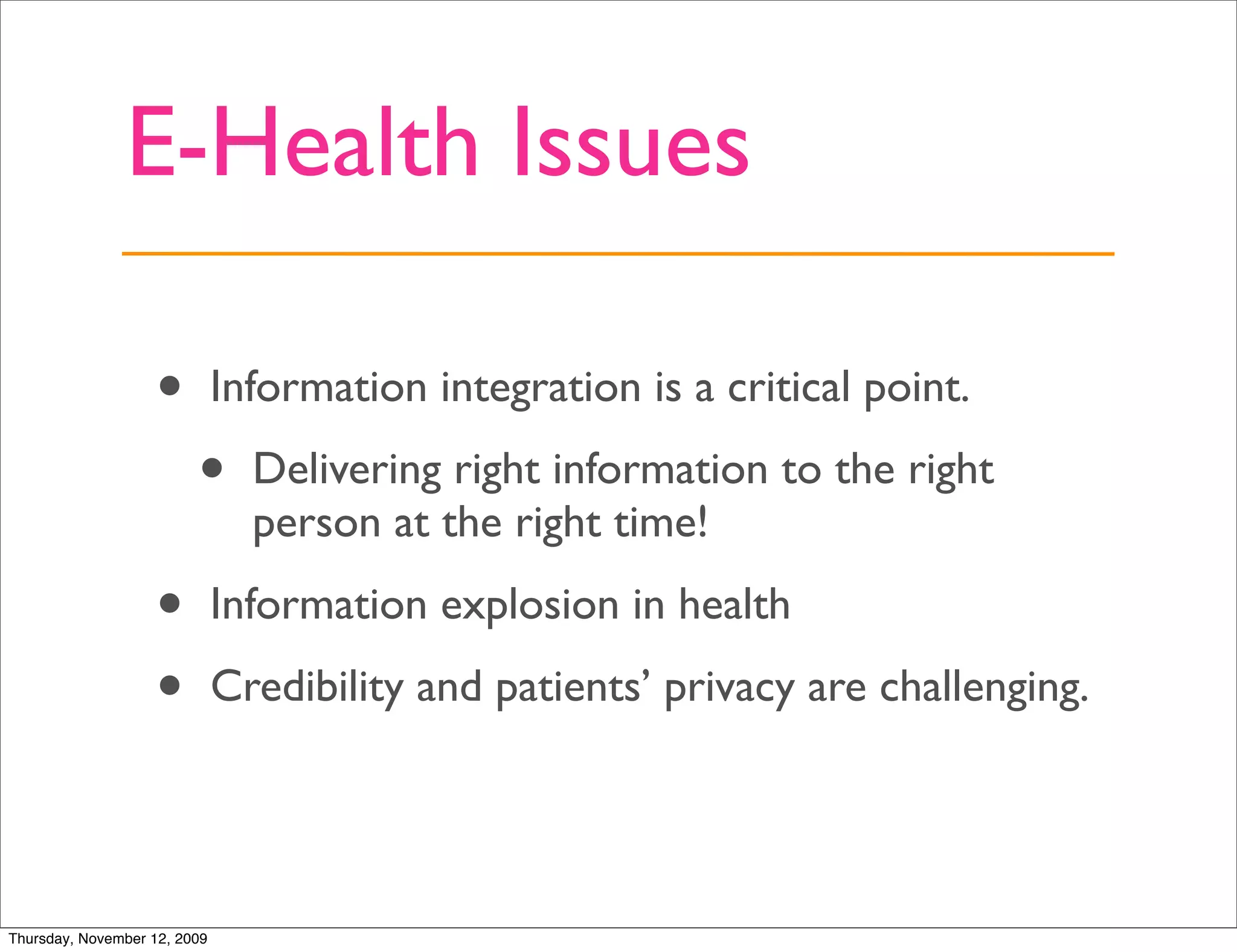 E-Health Issues

                   •          Information integration is a critical point.

                         •      Delivering right information to the right
                                person at the right time!

                   •          Information explosion in health

                   •          Credibility and patients’ privacy are challenging.




Thursday, November 12, 2009
 