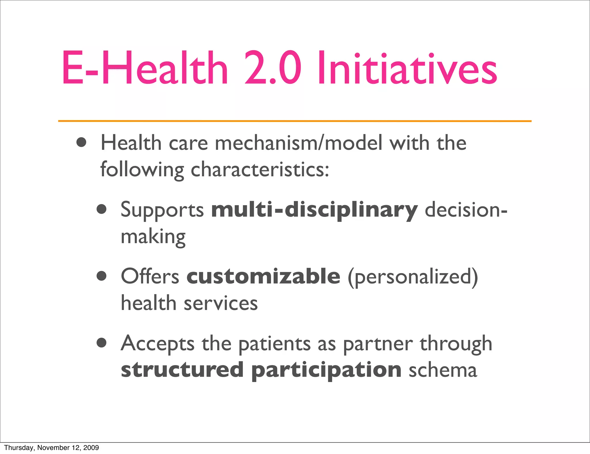 E-Health 2.0 Initiatives
                   •          Health care mechanism/model with the
                              following characteristics:

                         •     Supports multi-disciplinary decision-
                               making

                         •     Offers customizable (personalized)
                               health services
                         •     Accepts the patients as partner through
                               structured participation schema


Thursday, November 12, 2009
 