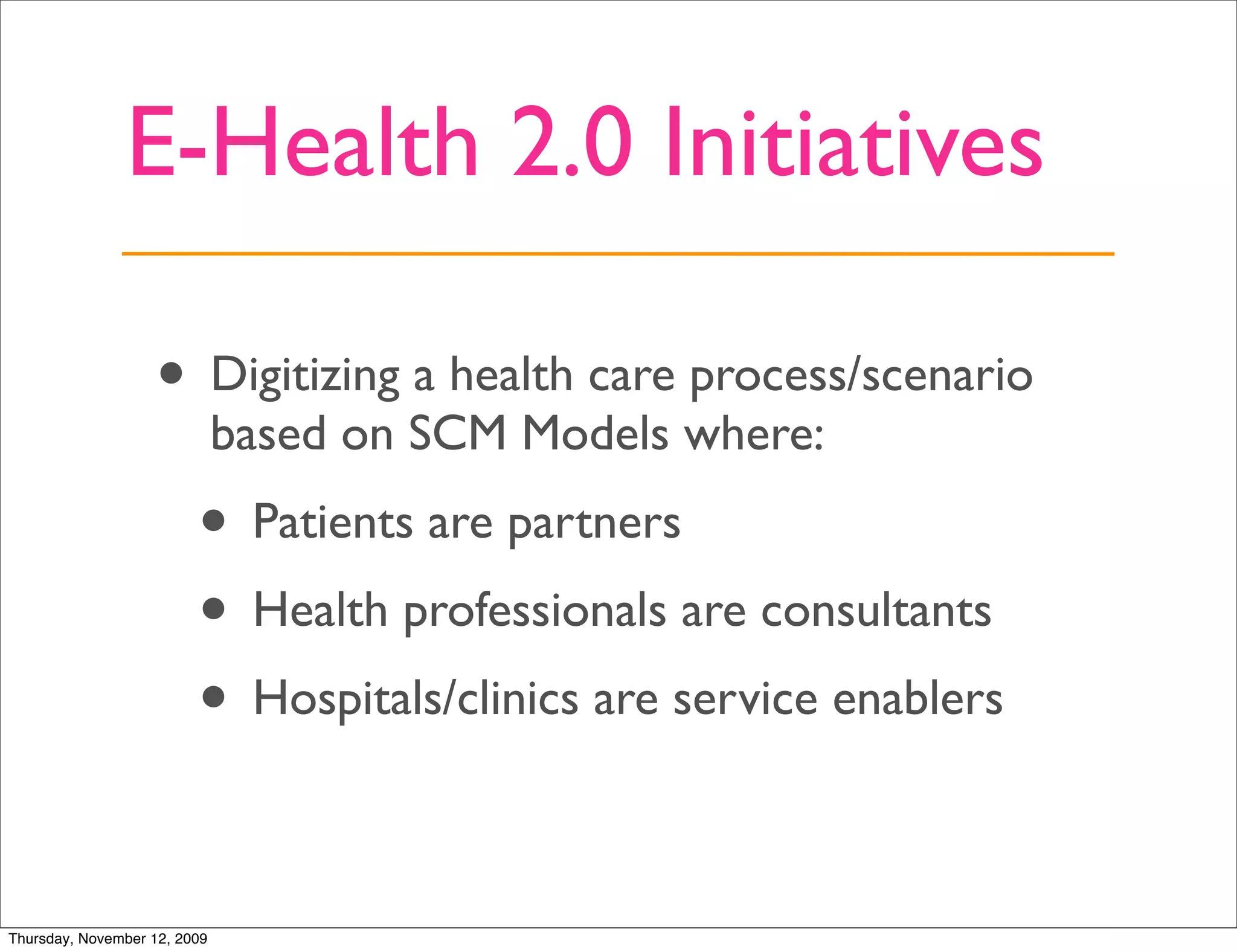 E-Health 2.0 Initiatives

                   • Digitizing a health care process/scenario
                              based on SCM Models where:
                         • Patients are partners
                         • Health professionals are consultants
                         • Hospitals/clinics are service enablers

Thursday, November 12, 2009
 