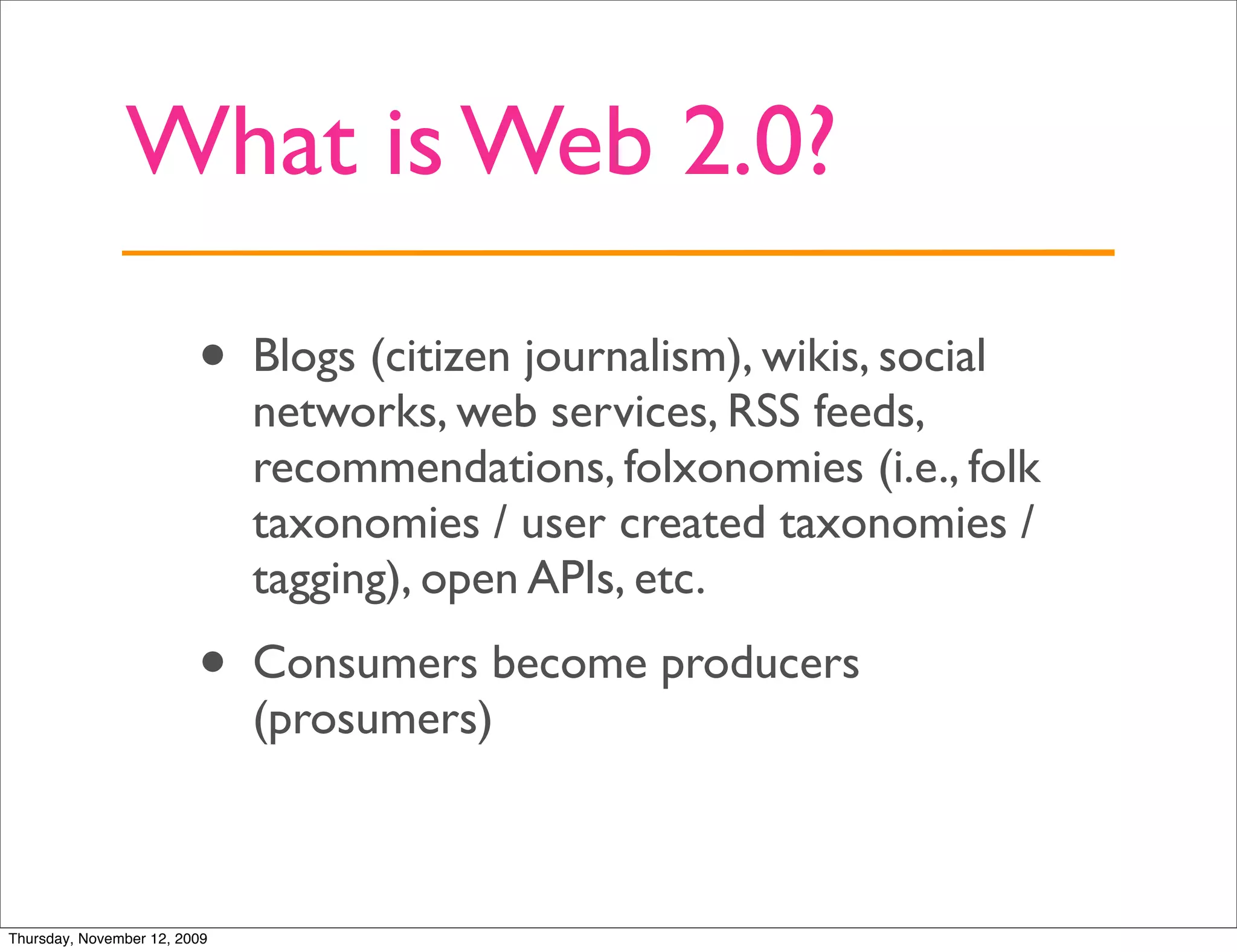 What is Web 2.0?

                         •    Blogs (citizen journalism), wikis, social
                              networks, web services, RSS feeds,
                              recommendations, folxonomies (i.e., folk
                              taxonomies / user created taxonomies /
                              tagging), open APIs, etc.
                         •    Consumers become producers
                              (prosumers)



Thursday, November 12, 2009
 