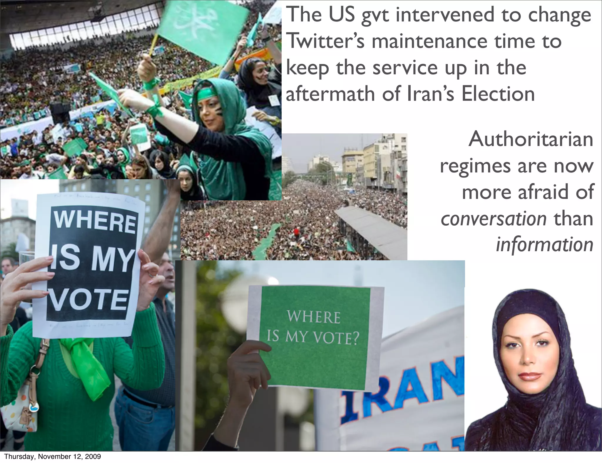 The US gvt intervened to change
                              Twitter’s maintenance time to
                              keep the service up in the
                              aftermath of Iran’s Election
                                                Authoritarian
                                             regimes are now
                                               more afraid of
                                             conversation than
                                                   information




Thursday, November 12, 2009
 