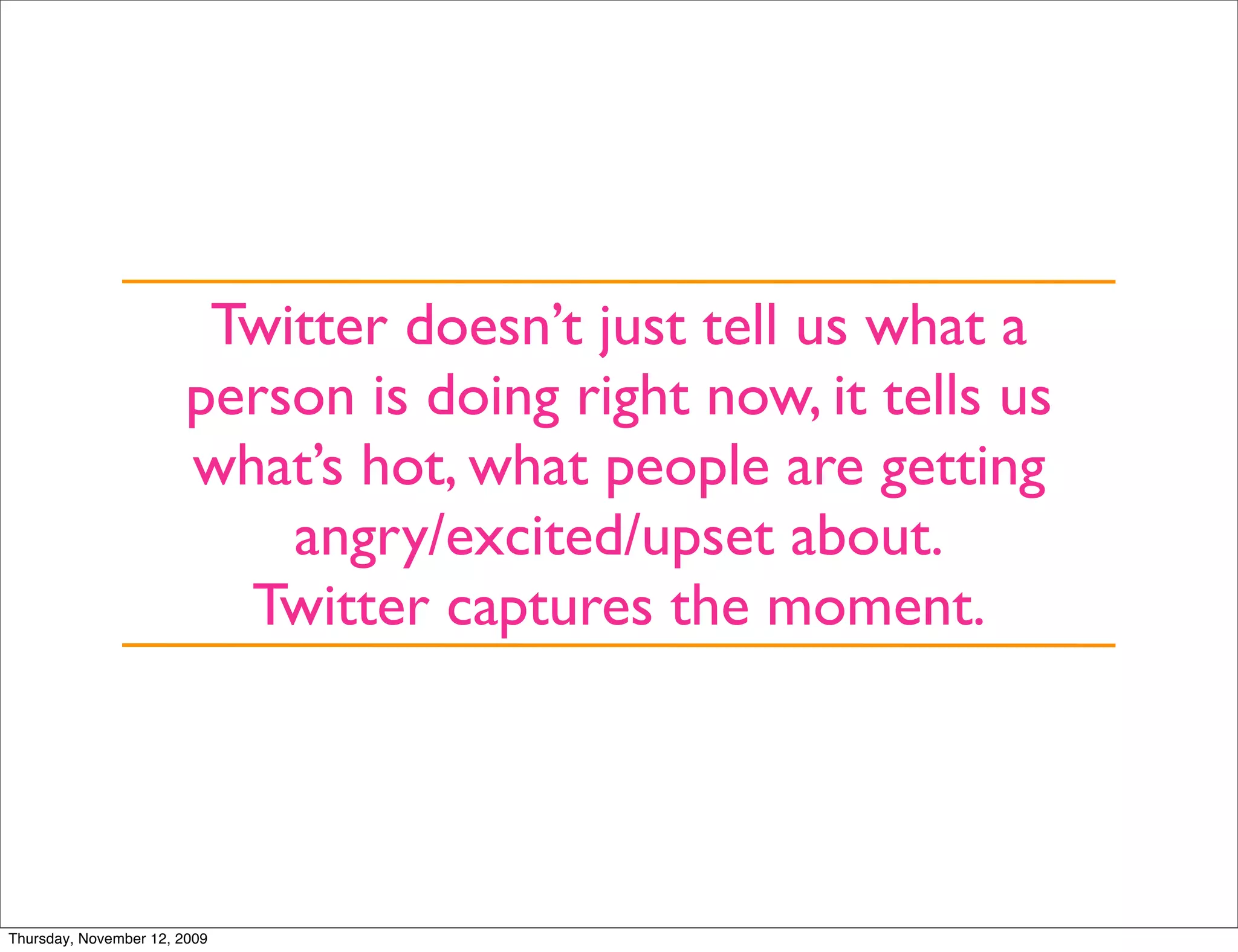 Twitter doesn’t just tell us what a
                        person is doing right now, it tells us
                        what’s hot, what people are getting
                            angry/excited/upset about.
                          Twitter captures the moment.




Thursday, November 12, 2009
 