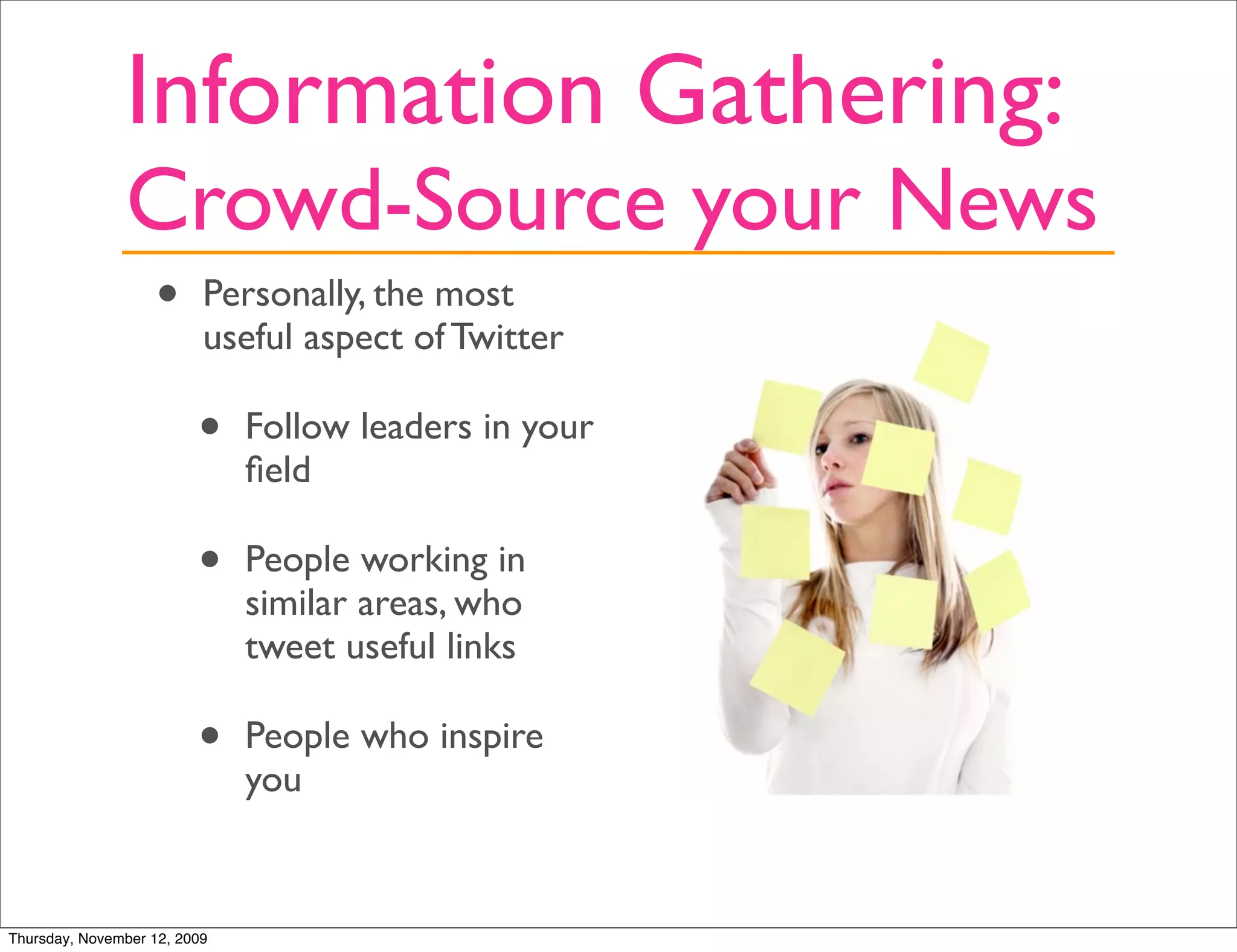 Information Gathering:
               Crowd-Source your News
                   •      Personally, the most
                          useful aspect of Twitter

                         •    Follow leaders in your
                              ﬁeld

                         •    People working in
                              similar areas, who
                              tweet useful links

                         •    People who inspire
                              you


Thursday, November 12, 2009
 