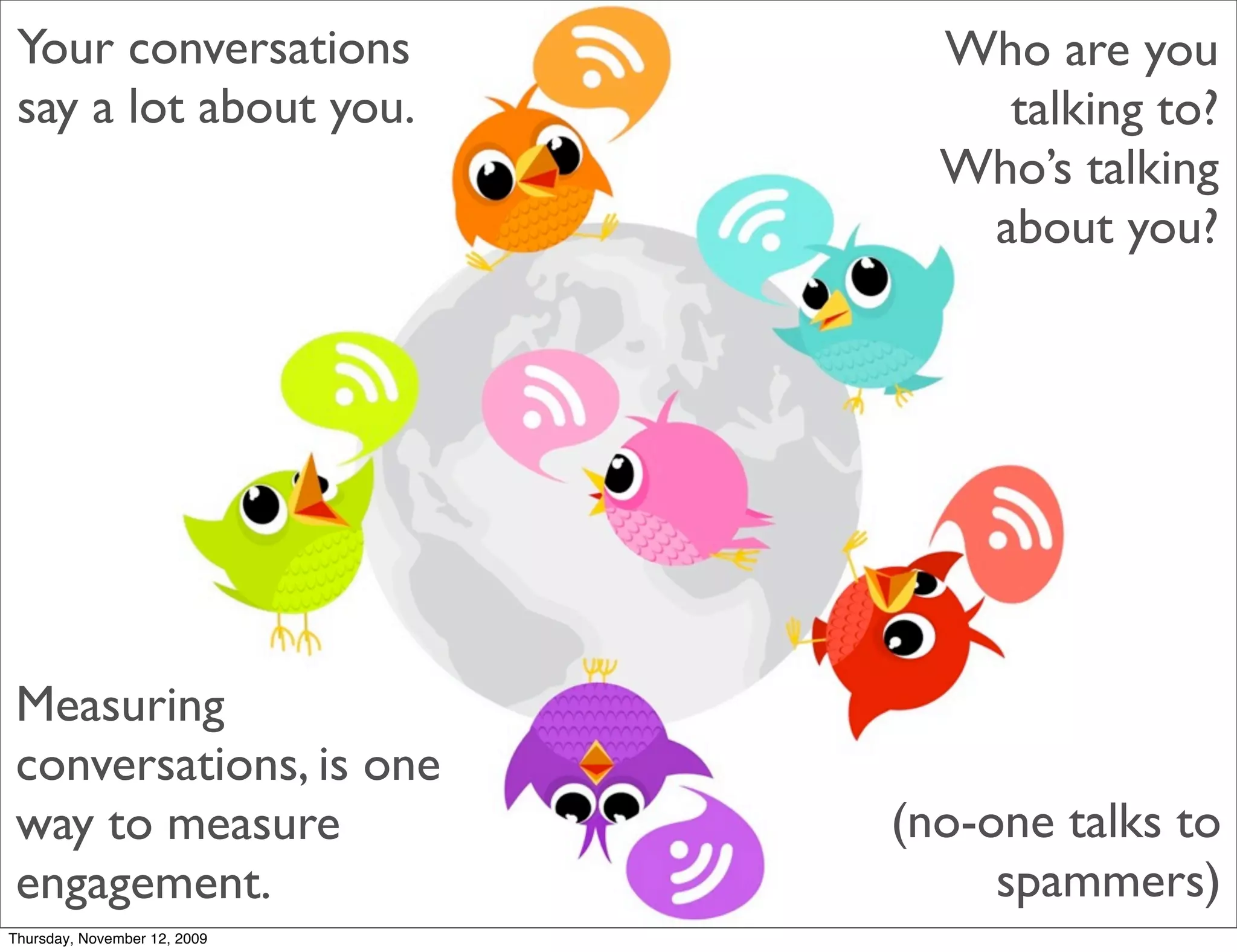 Your conversations             Who are you
 say a lot about you.             talking to?
                                Who’s talking
                                 about you?




Measuring
conversations, is one
way to measure                (no-one talks to
engagement.                        spammers)
Thursday, November 12, 2009
 