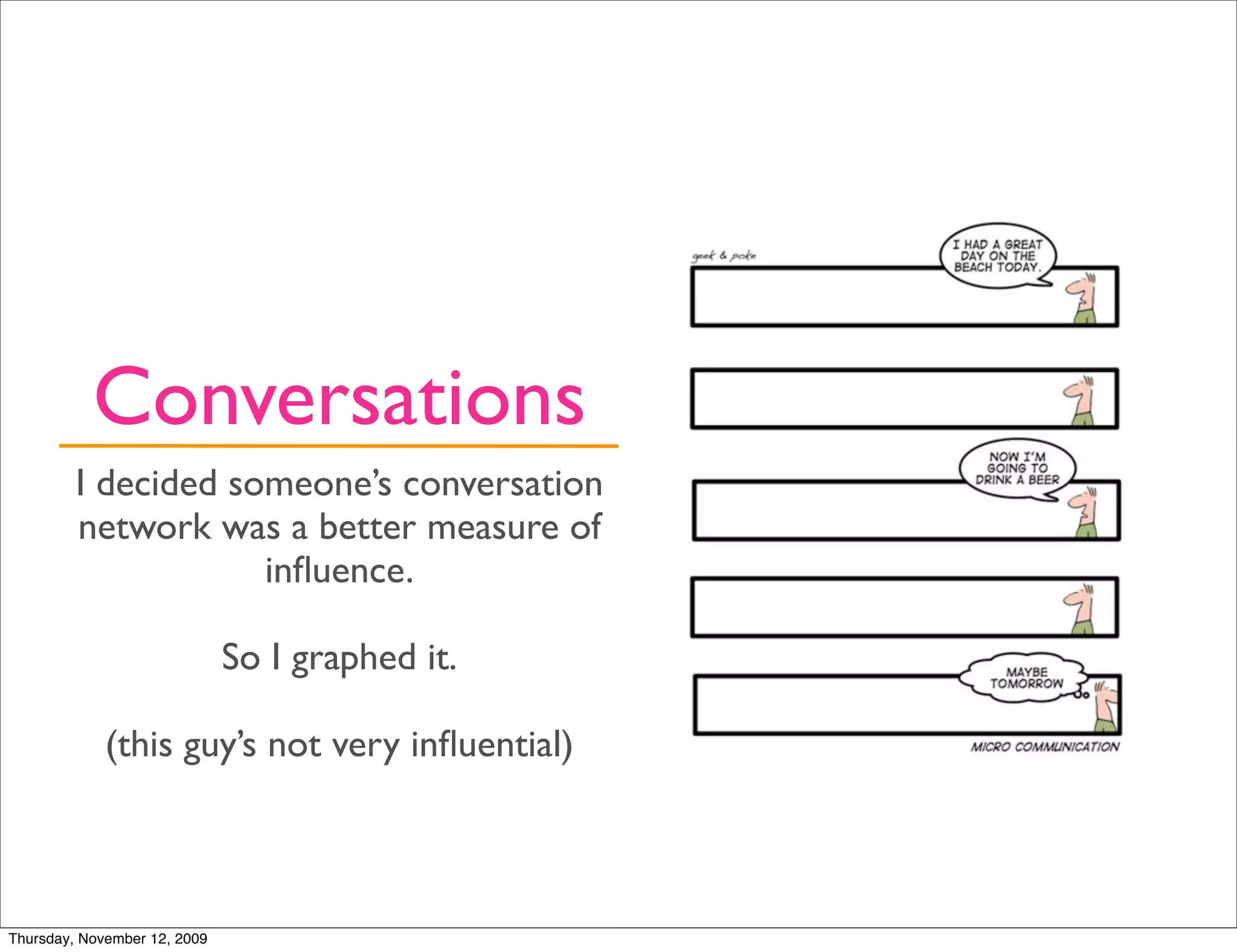 Conversations
         I decided someone’s conversation
         network was a better measure of
                     inﬂuence.

                              So I graphed it.

             (this guy’s not very inﬂuential)



Thursday, November 12, 2009
 