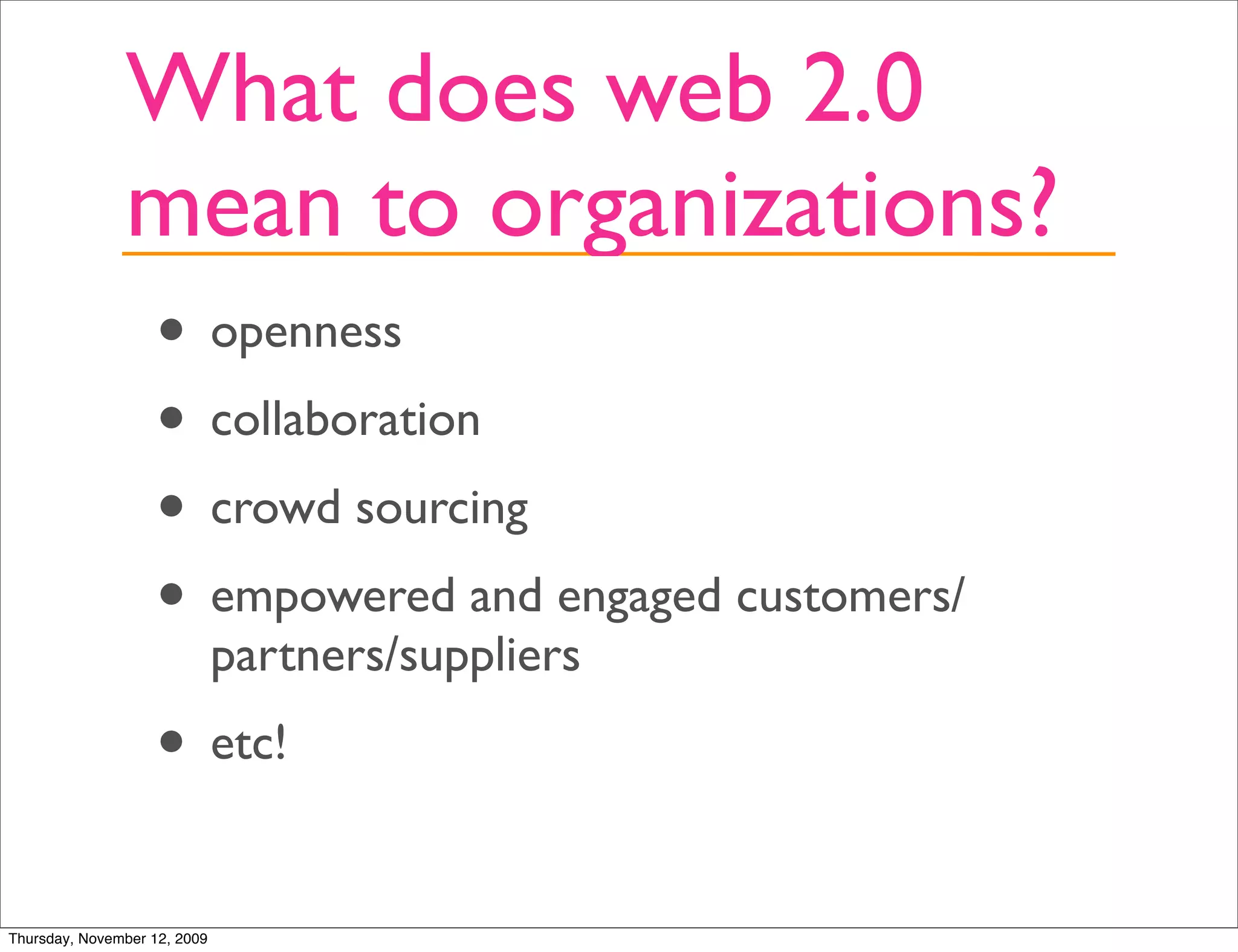 What does web 2.0
               mean to organizations?
                   • openness
                   • collaboration
                   • crowd sourcing
                   • empowered and engaged customers/
                              partners/suppliers
                   • etc!
Thursday, November 12, 2009
 