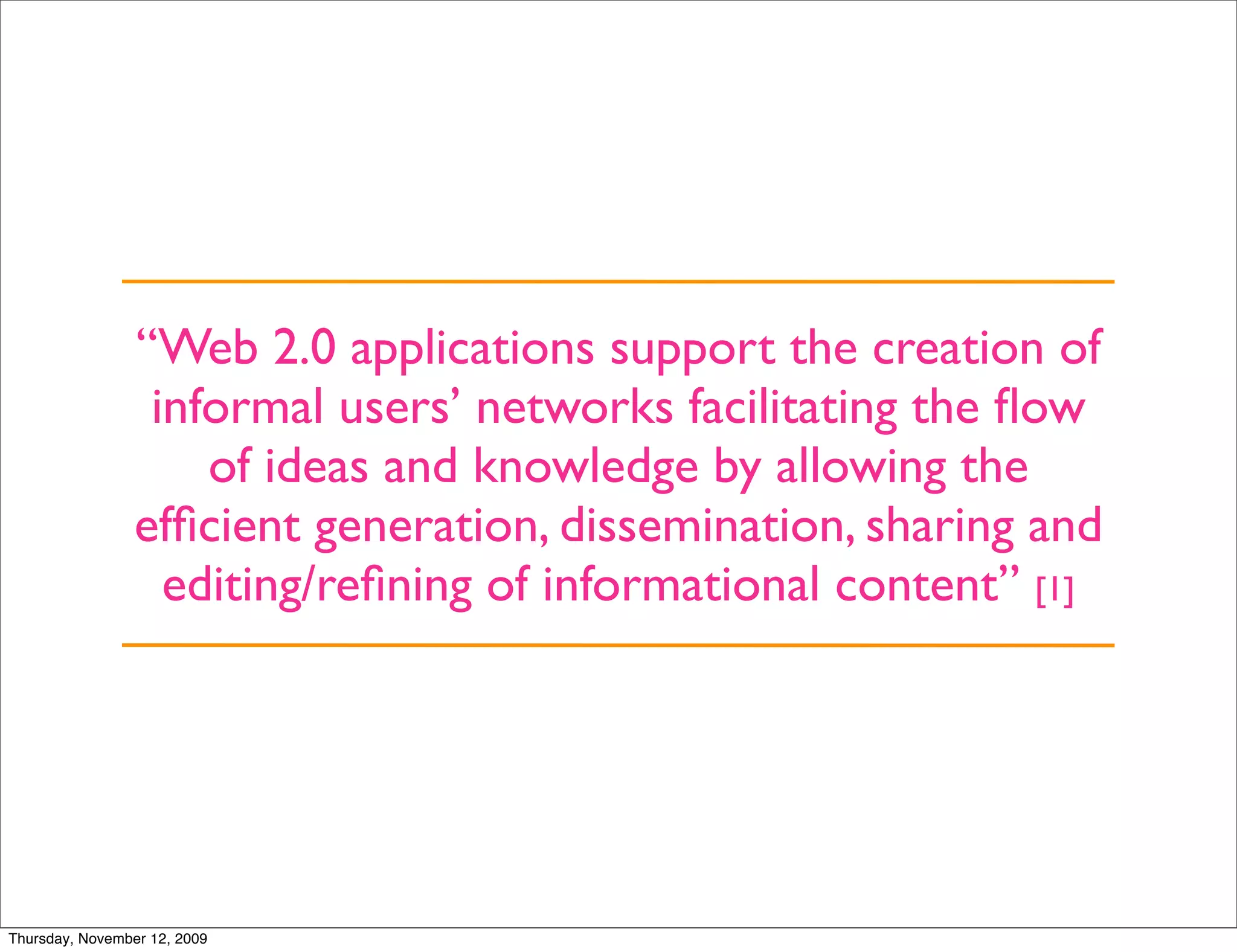 “Web 2.0 applications support the creation of
                  informal users’ networks facilitating the ﬂow
                     of ideas and knowledge by allowing the
                 efﬁcient generation, dissemination, sharing and
                   editing/reﬁning of informational content” [1]




Thursday, November 12, 2009
 