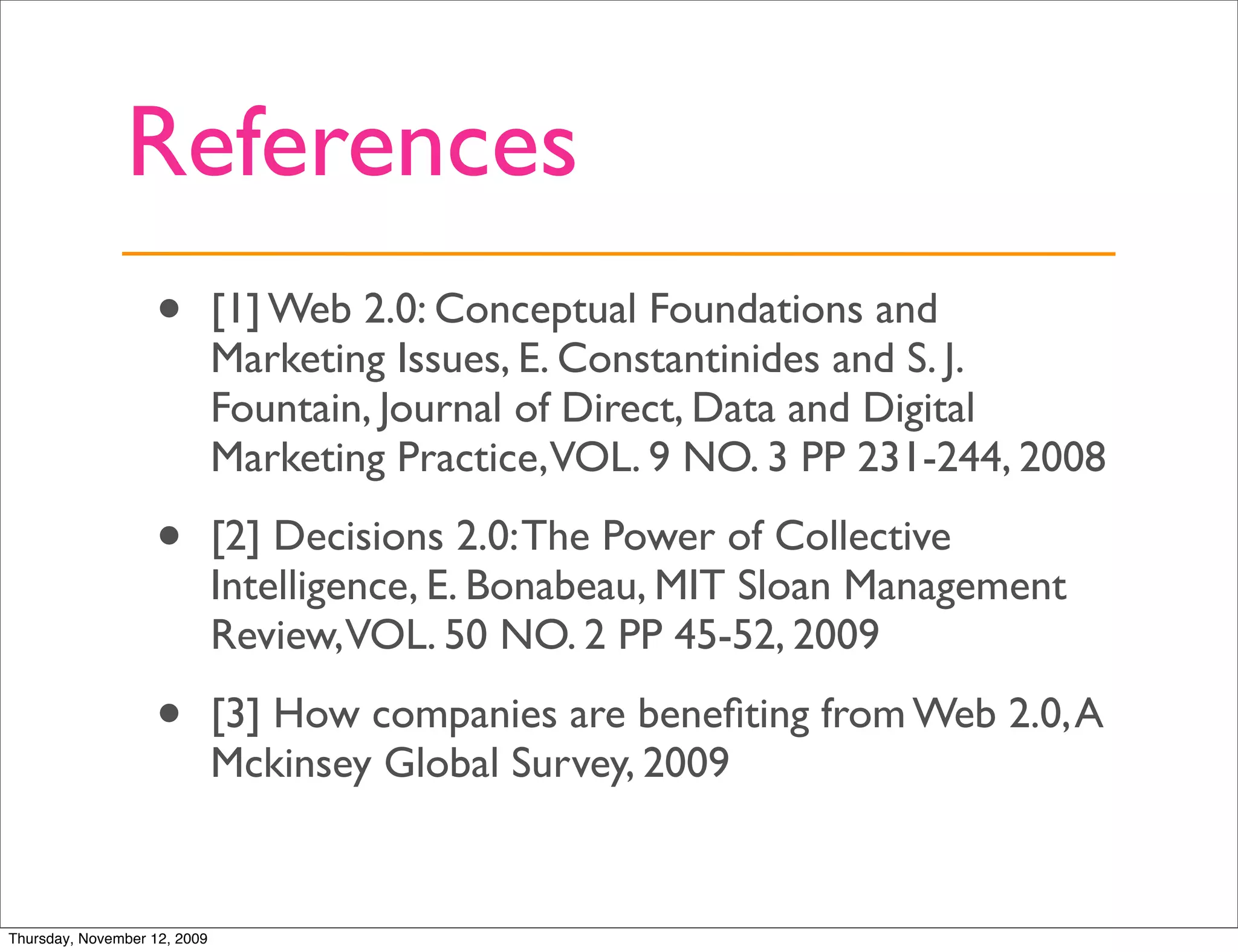 References
                   •          [1] Web 2.0: Conceptual Foundations and
                              Marketing Issues, E. Constantinides and S. J.
                              Fountain, Journal of Direct, Data and Digital
                              Marketing Practice,VOL. 9 NO. 3 PP 231-244, 2008

                   •          [2] Decisions 2.0: The Power of Collective
                              Intelligence, E. Bonabeau, MIT Sloan Management
                              Review,VOL. 50 NO. 2 PP 45-52, 2009

                   •          [3] How companies are beneﬁting from Web 2.0, A
                              Mckinsey Global Survey, 2009


Thursday, November 12, 2009
 