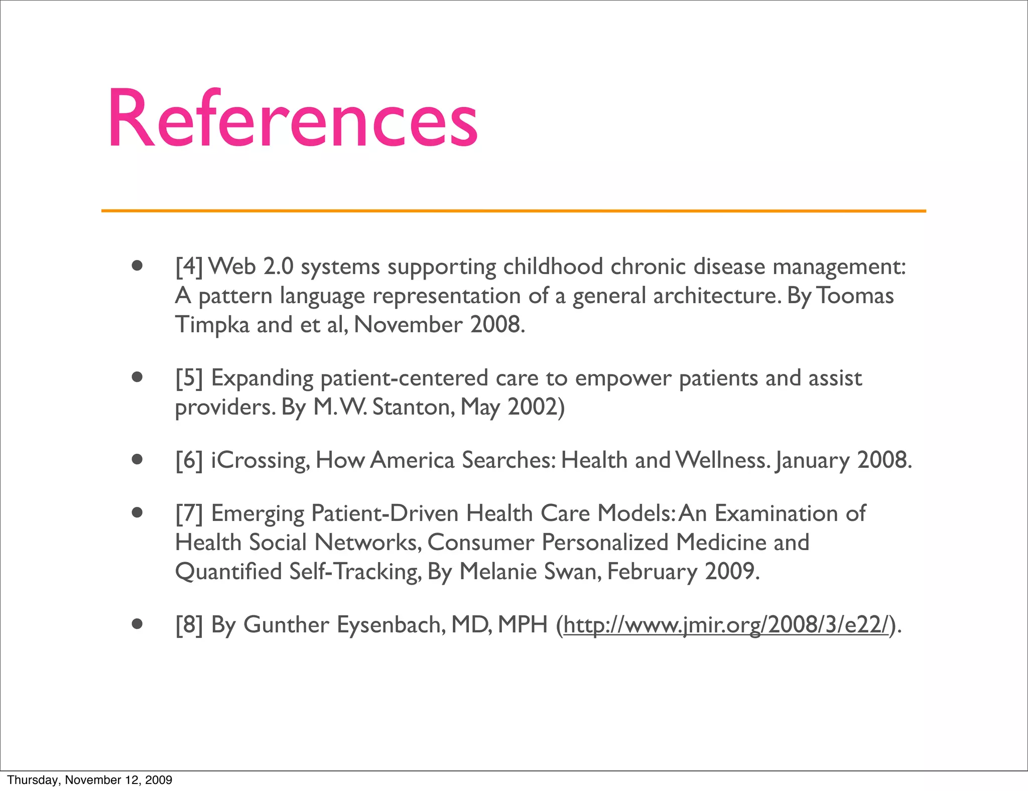 References
                   •          [4] Web 2.0 systems supporting childhood chronic disease management:
                              A pattern language representation of a general architecture. By Toomas
                              Timpka and et al, November 2008.

                   •          [5] Expanding patient-centered care to empower patients and assist
                              providers. By M. W. Stanton, May 2002)

                   •          [6] iCrossing, How America Searches: Health and Wellness. January 2008.

                   •          [7] Emerging Patient-Driven Health Care Models: An Examination of
                              Health Social Networks, Consumer Personalized Medicine and
                              Quantiﬁed Self-Tracking, By Melanie Swan, February 2009.

                   •          [8] By Gunther Eysenbach, MD, MPH (http://www.jmir.org/2008/3/e22/).




Thursday, November 12, 2009
 