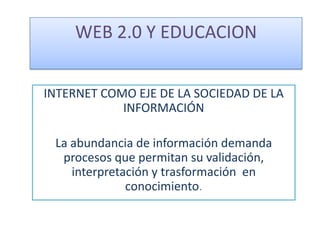 WEB 2.0 Y EDUCACION  INTERNET COMO EJE DE LA SOCIEDAD DE LA INFORMACIÓN La abundancia de información demanda procesos que permitan su validación, interpretación y trasformación  en conocimiento. 