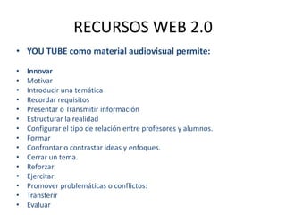 RECURSOS WEB 2.0YOU TUBE como material audiovisual permite:InnovarMotivarIntroducir una temáticaRecordar requisitosPresentar o Transmitir informaciónEstructurar la realidadConfigurar el tipo de relación entre profesores y alumnos.FormarConfrontar o contrastar ideas y enfoques.Cerrar un tema.ReforzarEjercitarPromover problemáticas o conflictos:TransferirEvaluar