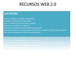 RECURSOS WEB 2.0LOS BLOGSSon un método de trabajo colaborativo.Facilita la comunicación horizontal.Son un espacio de construcción y debate.Aportan a la redacción y lectura.  Permiten el manejo de información jerarquizada.Permiten disponer de espacio para encontrar y compartir fuentes documentales.Permiten la actualización de los conocimientos:  