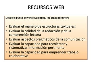 RECURSOS WEBDesde el punto de vista evaluativo, los blogs permiten: Evaluar el manejo de estructuras textuales.Evaluar la calidad de la redacción y de la comprensión lectoraEvaluar aspectos pragmáticos de la comunicación.Evaluar la capacidad para recolectar y sistematizar información pertinente.Evaluar la capacidad para emprender trabajo colaborativo