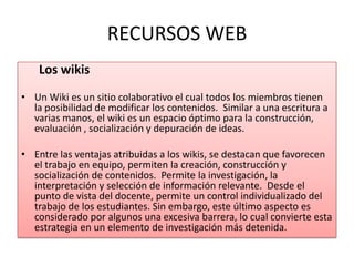 RECURSOS WEB Los wikis Un Wiki es un sitio colaborativo el cual todos los miembros tienen la posibilidad de modificar los contenidos.  Similar a una escritura a varias manos, el wiki es un espacio óptimo para la construcción, evaluación , socialización y depuración de ideas.   Entre las ventajas atribuidas a los wikis, se destacan que favorecen el trabajo en equipo, permiten la creación, construcción y socialización de contenidos.  Permite la investigación, la interpretación y selección de información relevante.  Desde el punto de vista del docente, permite un control individualizado del trabajo de los estudiantes. Sin embargo, este último aspecto es considerado por algunos una excesiva barrera, lo cual convierte esta estrategia en un elemento de investigación más detenida.