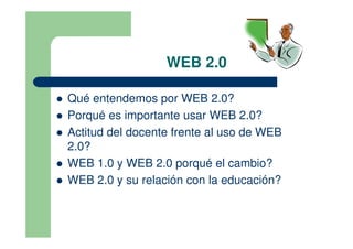 WEB 2.0

Qué entendemos por WEB 2.0?
Porqué es importante usar WEB 2.0?
Actitud del docente frente al uso de WEB
2.0?
WEB 1.0 y WEB 2.0 porqué el cambio?
WEB 2.0 y su relación con la educación?
 