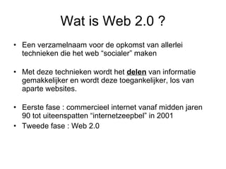Wat is Web 2.0 ? Een verzamelnaam voor de opkomst van allerlei technieken die het web “socialer” maken Met deze technieken wordt het  delen  van informatie gemakkelijker en wordt deze toegankelijker, los van aparte websites.  Eerste fase : commercieel internet vanaf midden jaren 90 tot uiteenspatten “internetzeepbel” in 2001 Tweede fase : Web 2.0 