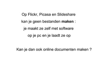 Op Flickr, Picasa en Slideshare  kan je geen bestanden  maken  :   je maakt ze zelf met software  op je pc en je laadt ze op Kan je dan ook online documenten maken ?  