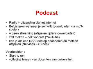 Podcast Radio – uitzending via het internet Beluisteren wanneer je zelf wilt (downloaden via mp3-speler) = geen streaming (afspelen tijdens downloaden) zelf maken – ook vodcast (YouTube) kan je als een RSS-feed op abonneren en meteen afspelen (Netvibes – iTunes) Voorbeelden :  Start to run volledige lessen van docenten aan universiteit 
