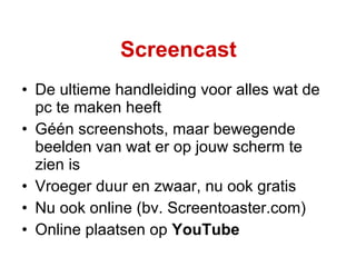 Screencast De ultieme handleiding voor alles wat de pc te maken heeft Géén screenshots, maar bewegende beelden van wat er op jouw scherm te zien is Vroeger duur en zwaar, nu ook gratis Nu ook online (bv. Screentoaster.com) Online plaatsen op  YouTube 