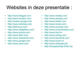 Websites in deze presentatie :  http://www.blogger.com http://www.lowtech.com http://reader.google.com http://www.netvibes.com http://delicious.com/ http://www.widgetbox.com/ http://www.picasa.com http://www.flickr.com http://www.slideshare.com http://docs.google.com http://www.prezi.com http://www.meebo.com http://www.ebuddy.com http://www.twitter.com http://www.itunes.com http://www.youtube.com http://www.screentoaster.com http://www.last.fm http://www.netlog.com http://www.facebook.com http://www.hyves.nl http://www.wikipedia.be http://bengeleendje.finfan.be 