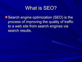 What is SEO? Search engine optimization (SEO) is the process of improving the quality of traffic to a web site from search engines via  search results.  