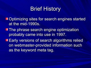 Brief History Optimizing sites for search engines started at the mid-1990s. The phrase search engine optimization probably came into use in 1997. Early versions of search algorithms relied on webmaster-provided information such as the keyword meta tag. 