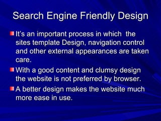 Search Engine Friendly Design It’s an important process in which  the sites template Design, navigation control and other external appearances are taken care. With a good content and clumsy design the website is not preferred by browser. A better design makes the website much more ease in use.  
