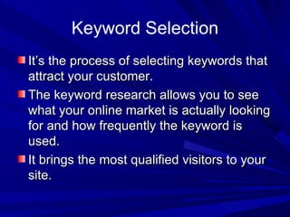 Keyword Selection It’s the process of selecting keywords that attract your customer. The keyword research allows you to see what your online market is actually looking for and how frequently the keyword is used. It brings the most qualified visitors to your site. 