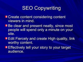 SEO Copywriting Create content considering content viewers in mind. Be clear and present neatly, since most people will spend only a minute on your site. Edit Fiercely and create High quality, link worthy content. Effectively tell your story to your target audience. 