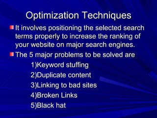 Optimization Techniques It involves positioning the selected search terms properly to increase the ranking of your website on major search engines. The 5 major problems to be solved are 1)Keyword stuffing 2)Duplicate content 3)Linking to bad sites  4)Broken Links 5)Black hat  