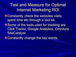 Test and Measure for Optimal Internet Marketing ROI Constantly check the websites visits, spent time etc through a tool kit. Some of the tools used for tracking are Click Tracks, Google Analytics, Omniture SiteCatalyst. Constantly change the key words. 