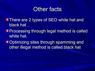 Other facts There are 2 types of SEO white hat and black hat . Processing through legal method is called white hat. Optimizing sites through spamming and other illegal method is called black hat 