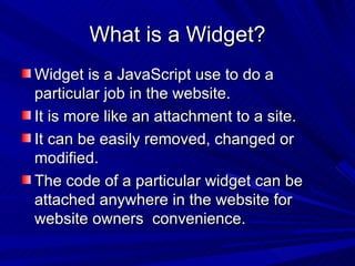 What is a Widget? Widget is a JavaScript use to do a particular job in the website. It is more like an attachment to a site. It can be easily removed, changed or modified. The code of a particular widget can be attached anywhere in the website for website owners  convenience. 