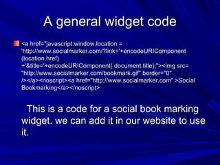 A general widget code <a href="javascript:window.location = 'http://www.socialmarker.com/?link='+encodeURIComponent (location.href)+'&title='+encodeURIComponent( document.title);"><img src= "http://www.socialmarker.com/bookmark.gif" border="0" /></a><noscript><a href="http://www.socialmarker.com" >Social Bookmarking</a></noscript> This is a code for a social book marking widget. we can add it in our website to use it. 