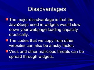 Disadvantages The major disadvantage is that the JavaScript used in widgets would slow down your webpage loading capacity drastically. The codes that we copy from other websites can also be a risky factor. Virus and other malicious threats can be spread through widgets.  