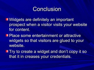 Conclusion Widgets are definitely an important prospect when a visitor visits your website for content. Place some entertainment or attractive widgets so that visitors are glued to your website. Try to create a widget and don’t copy it so that it in creases your credentials. 