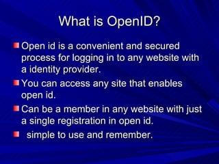 What is OpenID? Open id is a convenient and secured process for logging in to any website with a identity provider. You can access any site that enables open id. Can be a member in any website with just a single registration in open id.  simple to use and remember. 