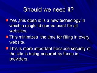 Should we need it? Yes ,this open id is a new technology in which a single id can be used for all websites. This minimizes  the time for filling in every website. This is more important because security of the site is being ensured by these id providers. 