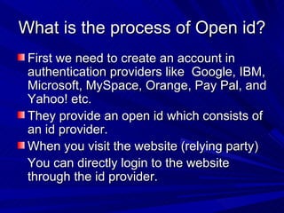 What is the process of Open id? First we need to create an account in authentication providers like  Google, IBM, Microsoft, MySpace, Orange, Pay Pal, and Yahoo! etc. They provide an open id which consists of an id provider. When you visit the website (relying party)‏ You can directly login to the website through the id provider. 