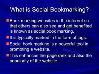 What is Social Bookmarking? Book marking websites in the internet so that others can also see and get benefited is known as social book marking. It is typically marked in the form of tags. Social book marking is a powerful tool in promoting a website. This enhances the page rank and also the popularity of the website. 