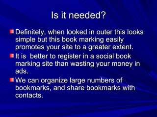 Is it needed? Definitely, when looked in outer this looks simple but this book marking easily promotes your site to a greater extent. It is  better to register in a social book marking site than wasting your money in ads. We can organize large numbers of bookmarks, and share bookmarks with contacts. 