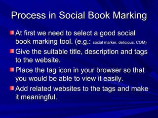 Process in Social Book Marking At first we need to select a good social book marking tool. (e.g.:  social marker, delicious. COM)  Give the suitable title, description and tags to the website. Place the tag icon in your browser so that you would be able to view it easily. Add related websites to the tags and make it meaningful.  
