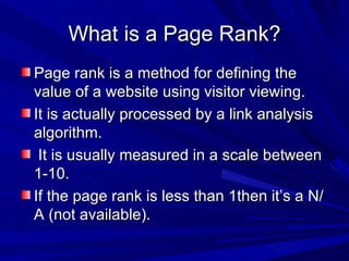What is a Page Rank? Page rank is a method for defining the value of a website using visitor viewing. It is actually processed by a link analysis algorithm. It is usually measured in a scale between 1-10.  If the page rank is less than 1then it’s a N/A (not available). 