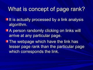 What is concept of page rank? It is actually processed by a link analysis algorithm. A person randomly clicking on links will arrive at any particular page. The webpage which have the link has lesser page rank than the particular page which corresponds the link.  
