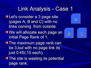 Link Analysis - Case 1 Let's consider a 3 page site (pages A, B and C) with no links coming  from outside. We will allocate each page an initial Page Rank of 1. The maximum page rank can be 3,but with no page link its just 0.45(.15 each). The site is wasting its potential page rank. A B C 
