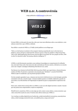 WEB 2.0: A controvérsia
                             Artigo publicado no MKTPortugal a 13 Dez 2010




O termo WEB 2.0 já faz parte do nosso dia dia e por vezes nem reflectimos sobre a sua existência e, nem
    rmo                               dia-a-dia
sabemos muito bem o que a WEB 2.0 defende.

Para definir o conceito de WEB 2.0, O´Reilly (2006) publicou no seu blogue que:

“Web 2.0 is the business revolution in the computer industry caused by the move to the internet as
                                 tion
platform, and an attempt to understand the rules for success on that new platform. Chief among those
rules is this: Build applications that harness network effects to get better the more people use them. (This
                                                                                      people
is what I've elsewhere called "harnessing collective intelligence.")
                                                     intelligence.")”




A WEB 2.0 está directamente associada a uma mudança de paradigma no comportamento do utilizador
mas, nem tudo é bem aceite. Este termo tem sido contestado por diversos autores, referindo
                                                                                 referindo-se ao conceito
como uma "simples" estratégia de Marketing (Tim Berner
                                                 Berners-Lee, 2006).

Tim Berners-Lee é director da World Wide Web Consortiu (W3C), que supervisiona o desenvolvimento
                                               Consortium
contínuo da Web e foi pioneiro a apresentar uma proposta para "oficializar" o conceito World Wide
WEB em 1998. É considerado o pai da primeira ggeração da WEB.

Um dos exemplos apontados é que, a Amazon.com (um site de referência da era 2.0) já interagia e permitia
comentários antes de o conceito surgir. A Amazon também apostou no trabalho colaborativo quando em
2002 abriu a sua API (Interface de Programação de Aplicativos) para os programadores explorarem esta
                                   Programação
área.

Outro autor, Andrew Keen (2009) refere se à WEB 2.0 como um culto digital narcisista e amador. Garante
                                refere-se
que esta postura tem comprometido a noção de competência.

Flintoff (2007), caracteriza a Web 2.0 como algo que está a matar a nossa cultura, a nossa economia e que
                         iza
toda a nossa ética é posta em causa. O mesmo autor afirma mesmo que a WEB 2.0:

“are creating an endless digital forest of mediocrity: uninformed political commentary, unseeml home
                                                                                        unseemly
videos, embarrassingly amateurish music, unreadable poems, essays and novels.
                                                                            novels.”
 