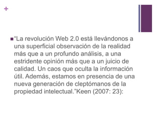+


     “La  revolución Web 2.0 está llevándonos a
     una superficial observación de la realidad
     más que a un profundo análisis, a una
     estridente opinión más que a un juicio de
     calidad. Un caos que oculta la información
     útil. Además, estamos en presencia de una
     nueva generación de cleptómanos de la
     propiedad intelectual.”Keen (2007: 23):
 